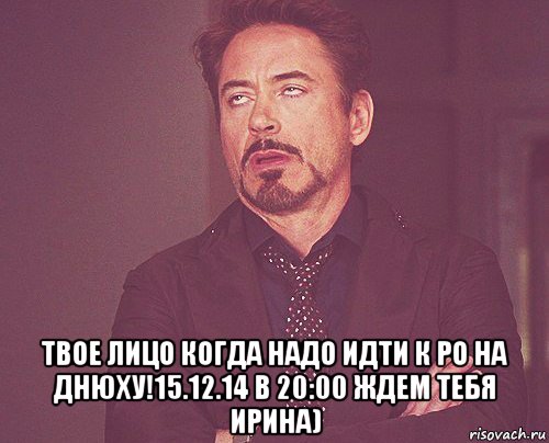  твое лицо когда надо идти к ро на днюху!15.12.14 в 20:00 ждем тебя ирина), Мем твое выражение лица