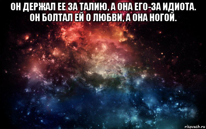 он держал ее за талию, а она его-за идиота. он болтал ей о любви, а она ногой. 