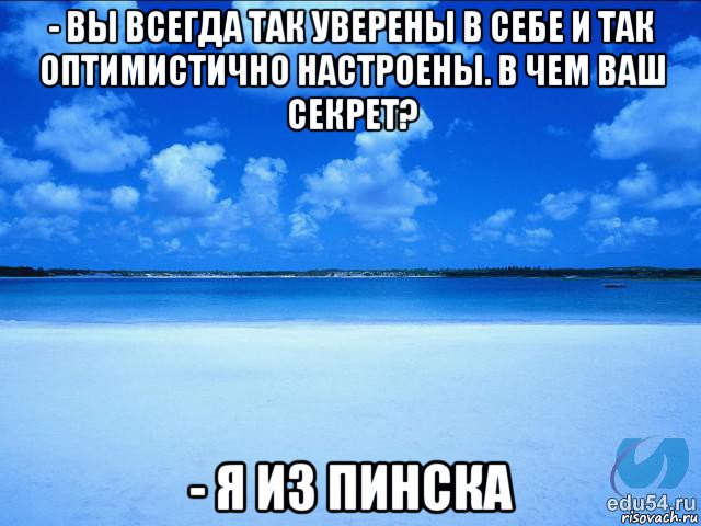 - вы всегда так уверены в себе и так оптимистично настроены. в чем ваш секрет? - я из пинска, Мем у каждой Ксюши должен быть свой 