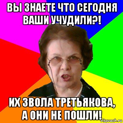 вы знаете что сегодня ваши учудили?! их звола третьякова, а они не пошли!, Мем Типичная училка