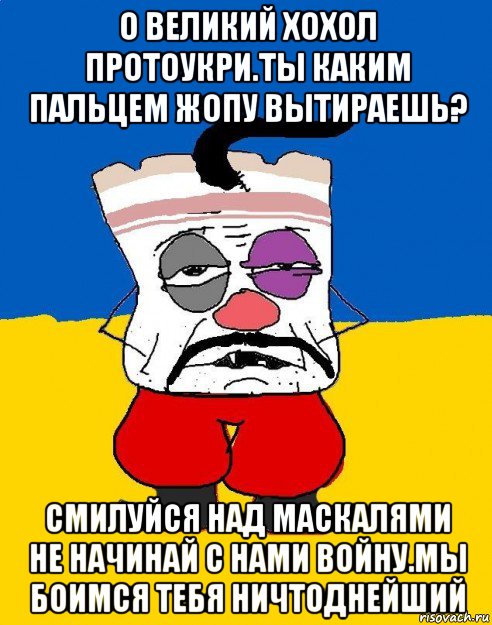 о великий хохол протоукри.ты каким пальцем жопу вытираешь? смилуйся над маскалями не начинай с нами войну.мы боимся тебя ничтоднейший