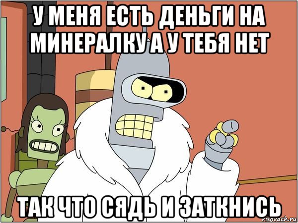 у меня есть деньги на минералку а у тебя нет так что сядь и заткнись, Мем Бендер