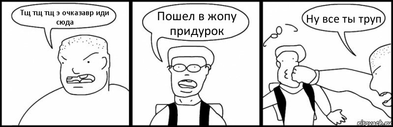 Тщ тщ тщ э очказавр иди сюда Пошел в жопу придурок Ну все ты труп