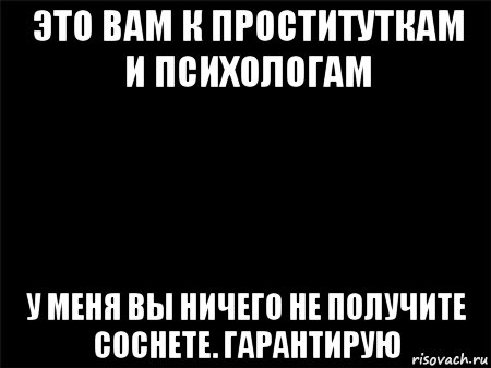 это вам к проституткам и психологам у меня вы ничего не получите соснете. гарантирую, Мем Черный фон