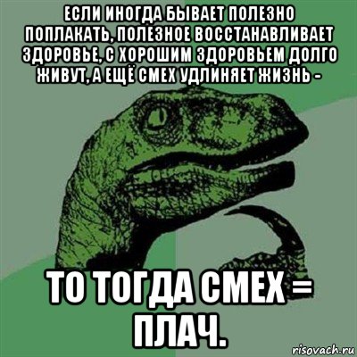 если иногда бывает полезно поплакать, полезное восстанавливает здоровье, с хорошим здоровьем долго живут, а ещё смех удлиняет жизнь - то тогда смех = плач., Мем Филосораптор