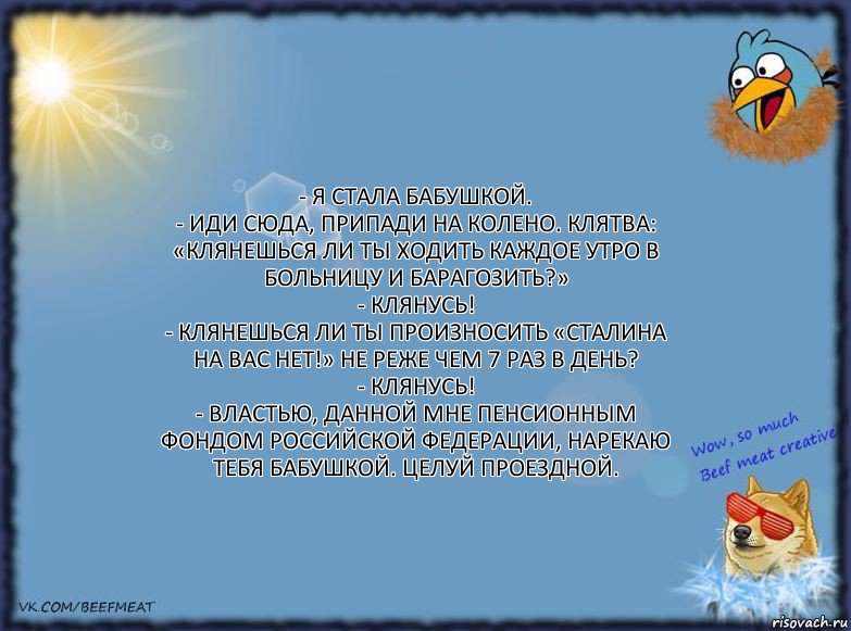 - Я стала бабушкой.
- Иди сюда, припади на колено. Клятва: «Клянешься ли ты ходить каждое утро в больницу и барагозить?»
- Клянусь!
- Клянешься ли ты произносить «Сталина на вас нет!» не реже чем 7 раз в день?
- Клянусь!
- Властью, данной мне Пенсионным фондом Российской федерации, нарекаю тебя бабушкой. Целуй проездной., Комикс ФОН