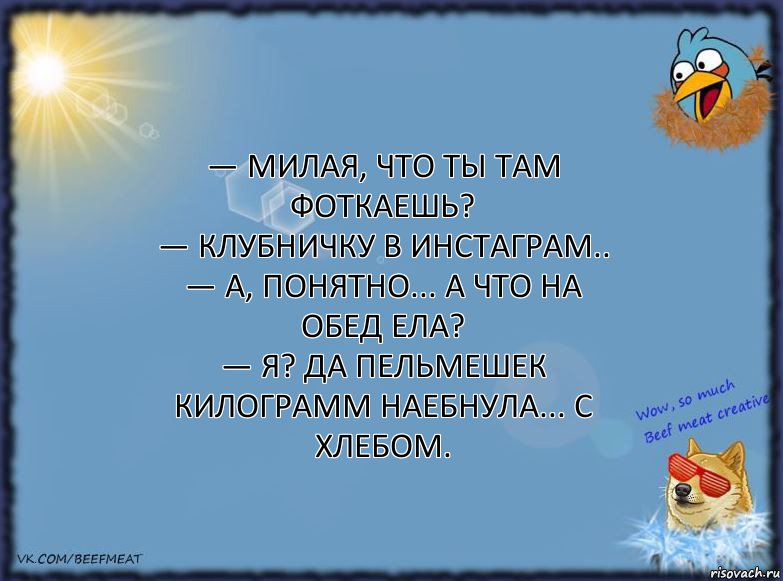 — Милая, что ты там фоткаешь?
— Клубничку в инстаграм..
— А, понятно... А что на обед ела?
— Я? Да пельмешек килограмм наебнула... С хлебом.