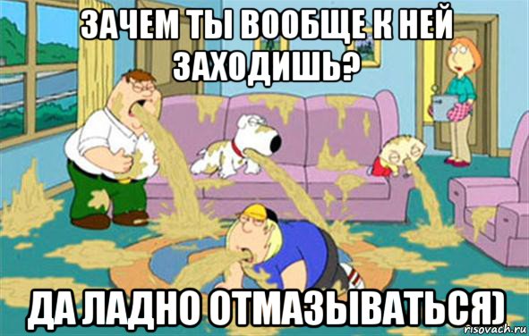 зачем ты вообще к ней заходишь? да ладно отмазываться), Мем Гриффины блюют