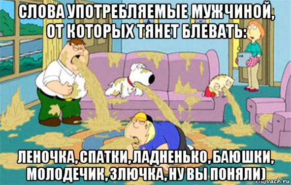 слова употребляемые мужчиной, от которых тянет блевать: леночка, спатки, ладненько, баюшки, молодечик, злючка, ну вы поняли), Мем Гриффины блюют