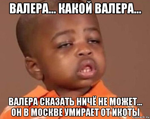 валера... какой валера... валера сказать ничё не может... он в москве умирает от икоты, Мем  Какой пацан (негритенок)