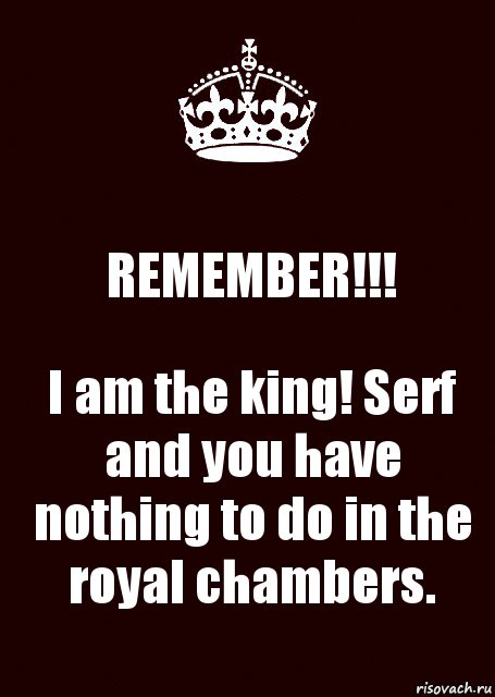 REMEMBER!!! I am the king! Serf and you have nothing to do in the royal chambers.