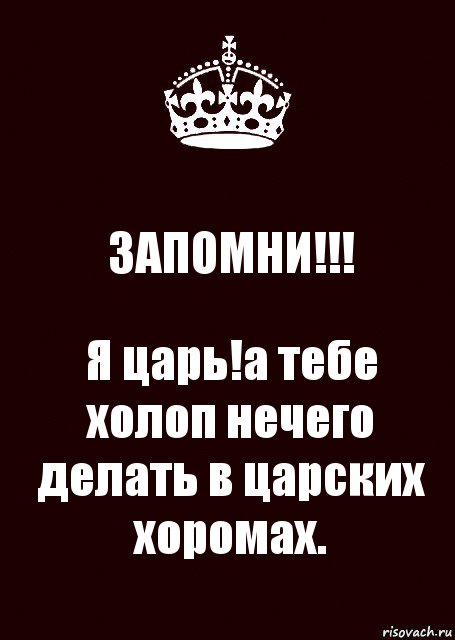 ЗАПОМНИ!!! Я царь!а тебе холоп нечего делать в царских хоромах.