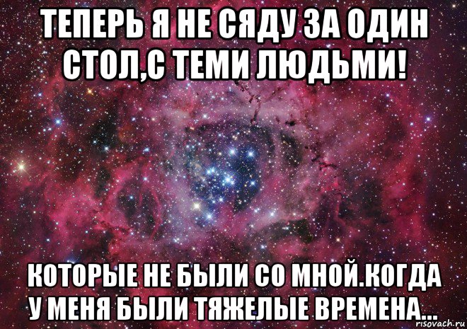 теперь я не сяду за один стол,с теми людьми! которые не были со мной.когда у меня были тяжелые времена..., Мем Ты просто космос