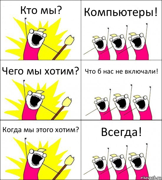 Кто мы? Компьютеры! Чего мы хотим? Что б нас не включали! Когда мы этого хотим? Всегда!