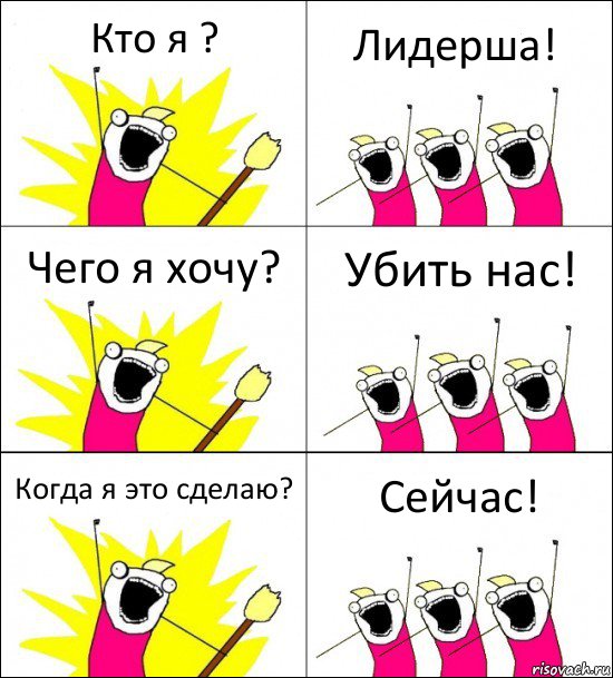 Кто я ? Лидерша! Чего я хочу? Убить нас! Когда я это сделаю? Сейчас!