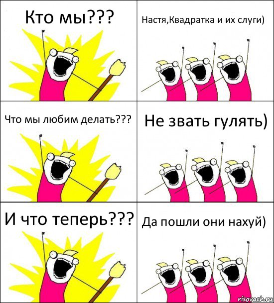 Кто мы??? Настя,Квадратка и их слуги) Что мы любим делать??? Не звать гулять) И что теперь??? Да пошли они нахуй)