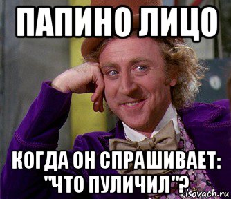 папино лицо когда он спрашивает: "что пуличил"?