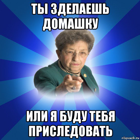 ты зделаешь домашку или я буду тебя приследовать, Мем Наталья Ивановна