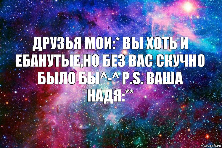 Друзья мои:* Вы хоть и ебанутые,но без вас скучно было бы^-^ P.S. Ваша Надя:**