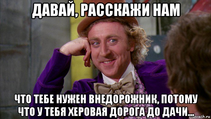 давай, расскажи нам что тебе нужен внедорожник, потому что у тебя херовая дорога до дачи..., Мем Ну давай расскажи (Вилли Вонка)