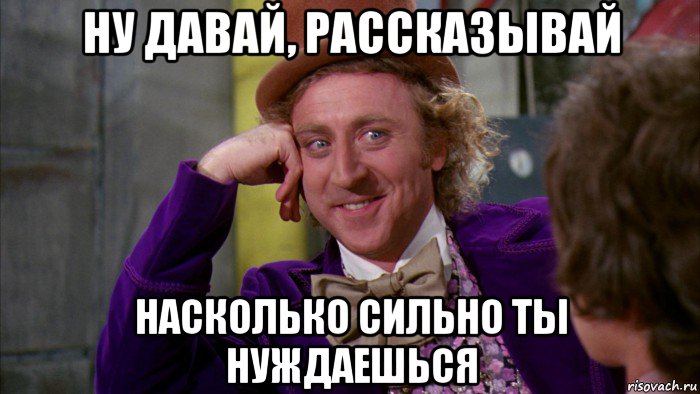 ну давай, рассказывай насколько сильно ты нуждаешься, Мем Ну давай расскажи (Вилли Вонка)