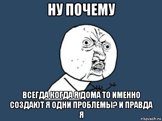 ну почему всегда когда я дома то именно создают я одни проблемы? и правда я, Мем Ну почему