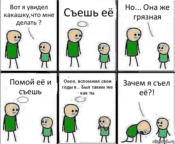 Вот я увидел какашку,что мне делать ? Съешь её Но... Она же грязная Помой её и съешь Оооо, вспомнил свои годы я... Был таким же как ты Зачем я съел её?!