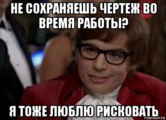 не сохраняешь чертеж во время работы? я тоже люблю рисковать, Мем Остин Пауэрс (я тоже люблю рисковать)