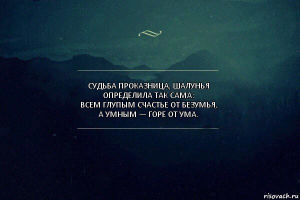 Судьба проказница, шалунья
Определила так сама:
Всем глупым счастье от безумья,
А умным — горе от ума.