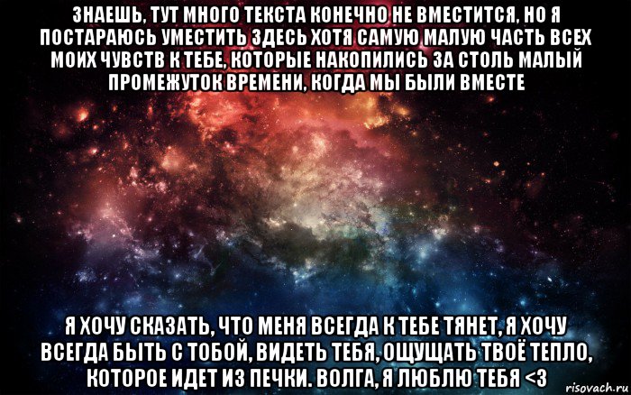 знаешь, тут много текста конечно не вместится, но я постараюсь уместить здесь хотя самую малую часть всех моих чувств к тебе, которые накопились за столь малый промежуток времени, когда мы были вместе я хочу сказать, что меня всегда к тебе тянет, я хочу всегда быть с тобой, видеть тебя, ощущать твоё тепло, которое идет из печки. волга, я люблю тебя <3, Мем Просто космос