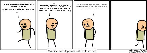 (улетел спасать мир,летел,летел и увидел что то на дороге,подлетел)О,странно что же это!? хм......
(поднял эту странную штуку)Офигеть, это БОГ меня наградил!(на асфальте лежал доллар,но это был не доллар.=)) пошёл я в магаз кароч,подошёл к кассе,в руках минералка,отдаю свой доллар и тут мне говорят,что это жвачка=(, Комикс  Расстроился