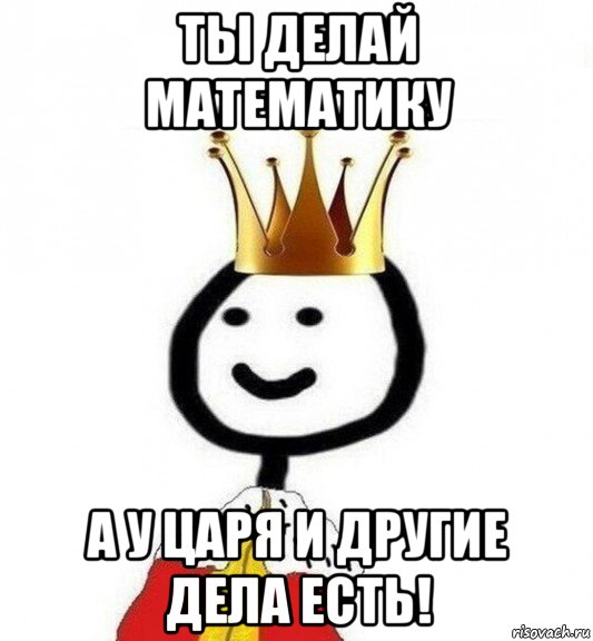 ты делай математику а у царя и другие дела есть!