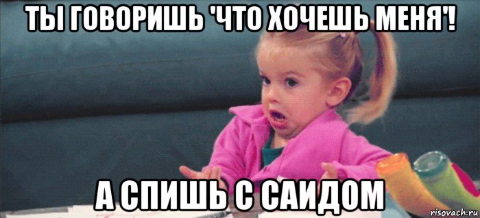 ты говоришь 'что хочешь меня'! а спишь с саидом, Мем  Ты говоришь (девочка возмущается)