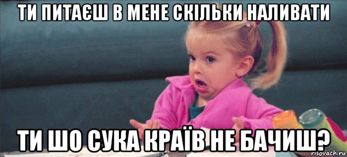 ти питаєш в мене скільки наливати ти шо сука країв не бачиш?, Мем  Ты говоришь (девочка возмущается)