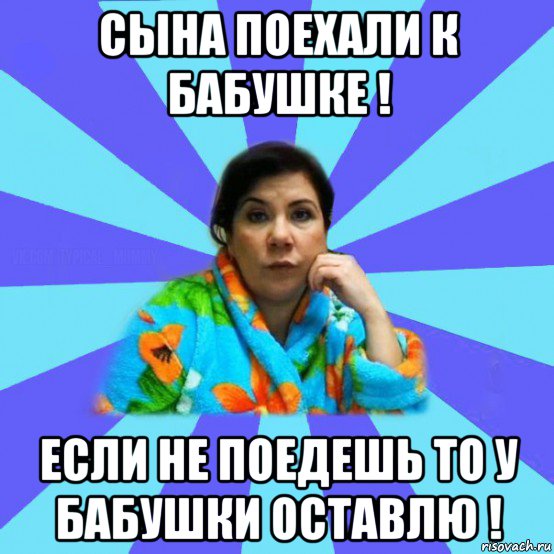 сына поехали к бабушке ! если не поедешь то у бабушки оставлю !, Мем типичная мама