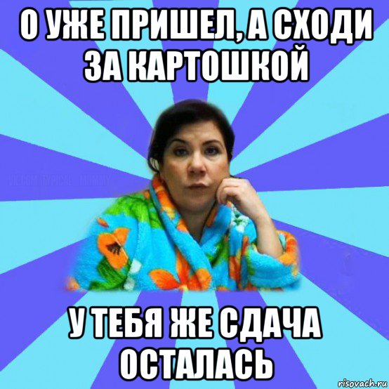 о уже пришел, а сходи за картошкой у тебя же сдача осталась, Мем типичная мама