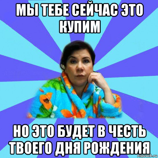 мы тебе сейчас это купим но это будет в честь твоего дня рождения, Мем типичная мама