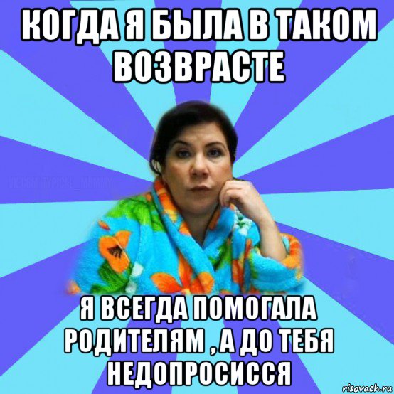 когда я была в таком возврасте я всегда помогала родителям , а до тебя недопросисся, Мем типичная мама