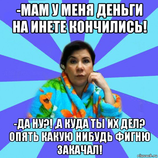 -мам у меня деньги на инете кончились! -да ну?! ,а куда ты их дел? опять какую нибудь фигню закачал!, Мем типичная мама