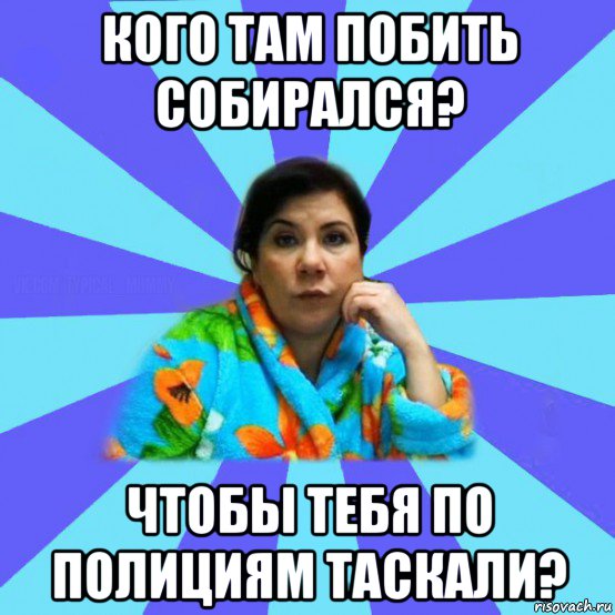 кого там побить собирался? чтобы тебя по полициям таскали?, Мем типичная мама