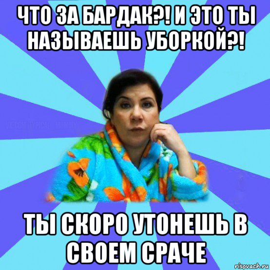 что за бардак?! и это ты называешь уборкой?! ты скоро утонешь в своем сраче, Мем типичная мама