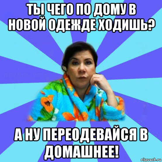 ты чего по дому в новой одежде ходишь? а ну переодевайся в домашнее!, Мем типичная мама