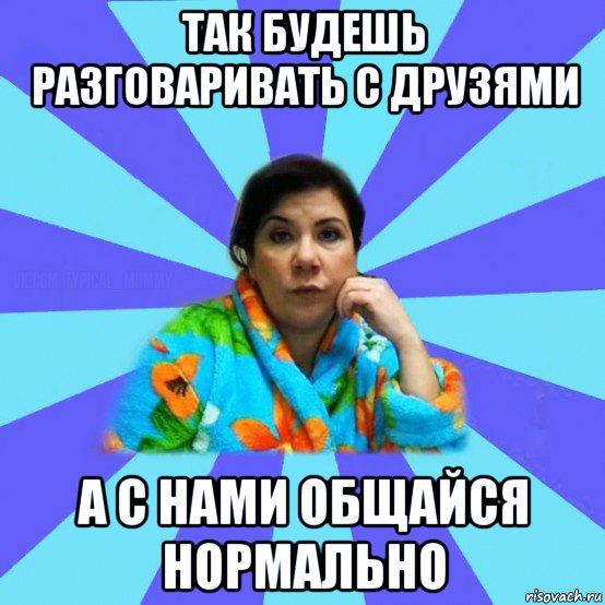 так будешь разговаривать с друзями а с нами общайся нормально, Мем типичная мама