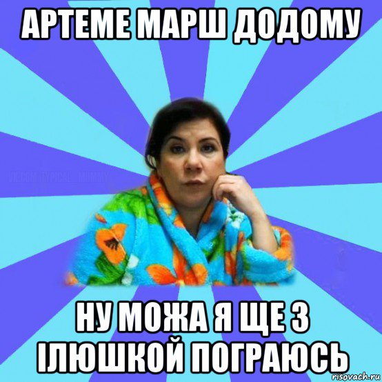 артеме марш додому ну можа я ще з ілюшкой пограюсь, Мем типичная мама