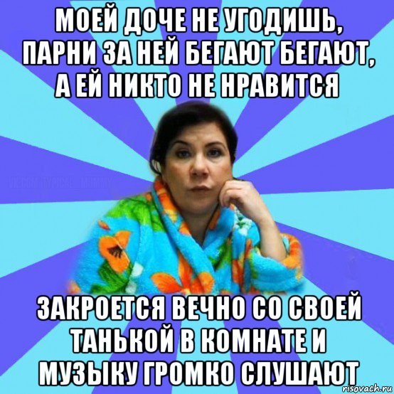 моей доче не угодишь, парни за ней бегают бегают, а ей никто не нравится закроется вечно со своей танькой в комнате и музыку громко слушают