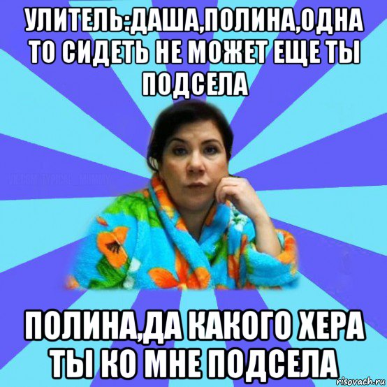 улитель:даша,полина,одна то сидеть не может еще ты подсела полина,да какого хера ты ко мне подсела, Мем типичная мама