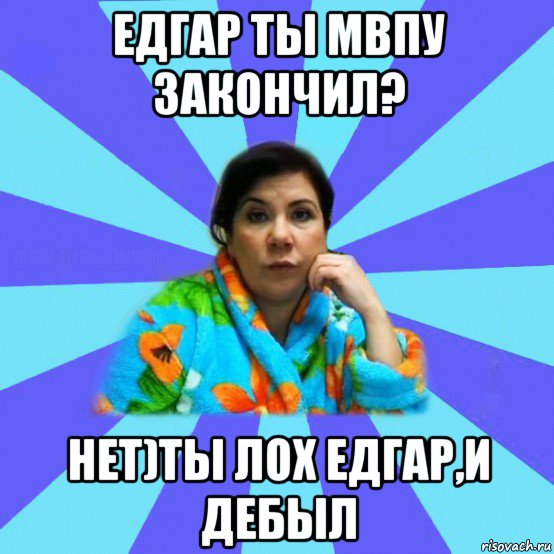 едгар ты мвпу закончил? нет)ты лох едгар,и дебыл, Мем типичная мама