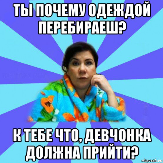 ты почему одеждой перебираеш? к тебе что, девчонка должна прийти?, Мем типичная мама