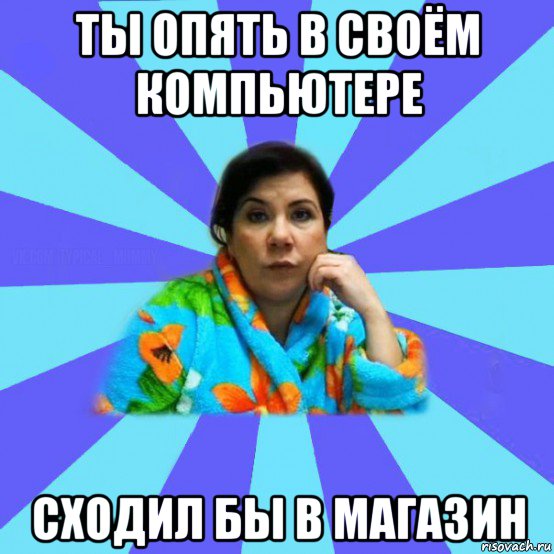 ты опять в своём компьютере сходил бы в магазин, Мем типичная мама