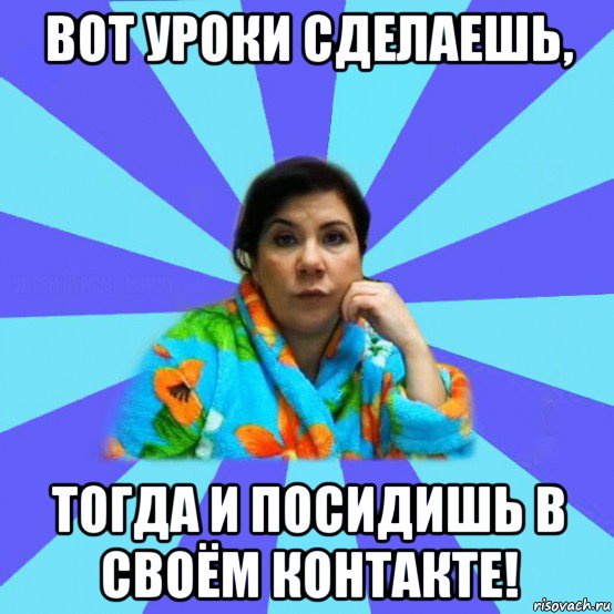 вот уроки сделаешь, тогда и посидишь в своём контакте!, Мем типичная мама